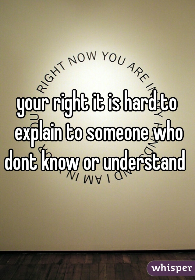 your right it is hard to explain to someone who dont know or understand   