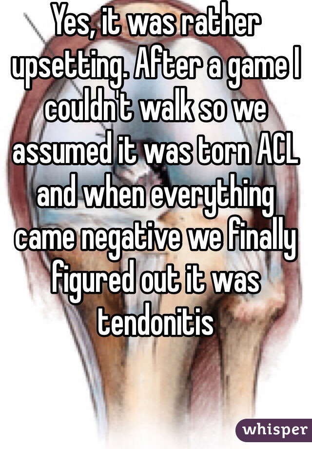 Yes, it was rather upsetting. After a game I couldn't walk so we assumed it was torn ACL and when everything came negative we finally figured out it was tendonitis