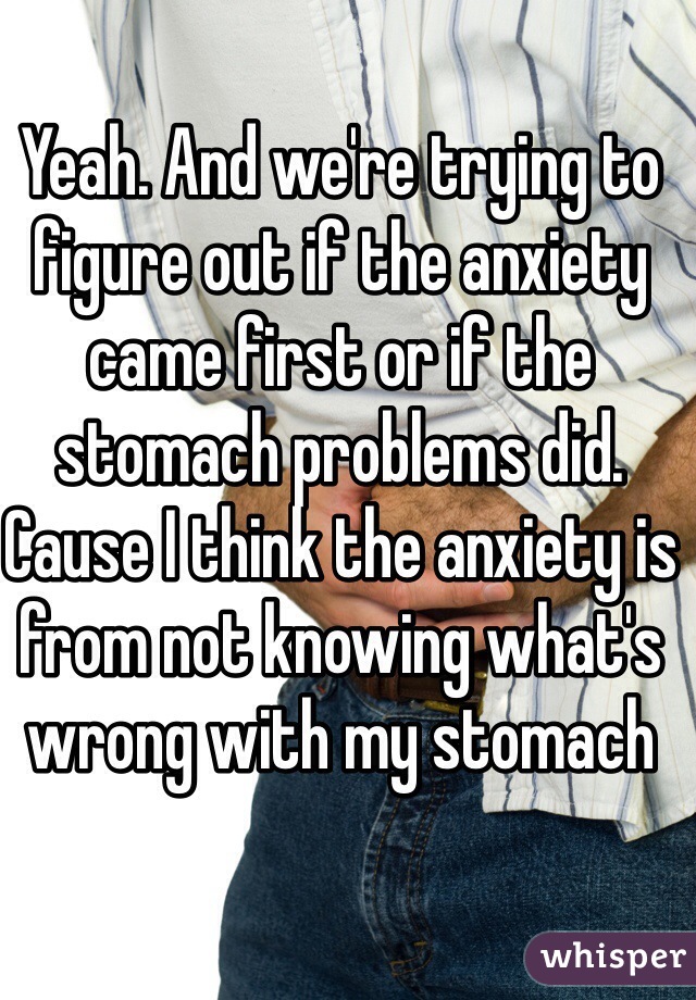 Yeah. And we're trying to figure out if the anxiety came first or if the stomach problems did. Cause I think the anxiety is from not knowing what's wrong with my stomach