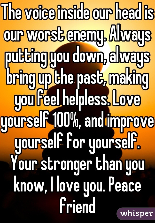 The voice inside our head is our worst enemy. Always putting you down, always bring up the past, making you feel helpless. Love yourself 100%, and improve yourself for yourself. Your stronger than you know, I love you. Peace friend