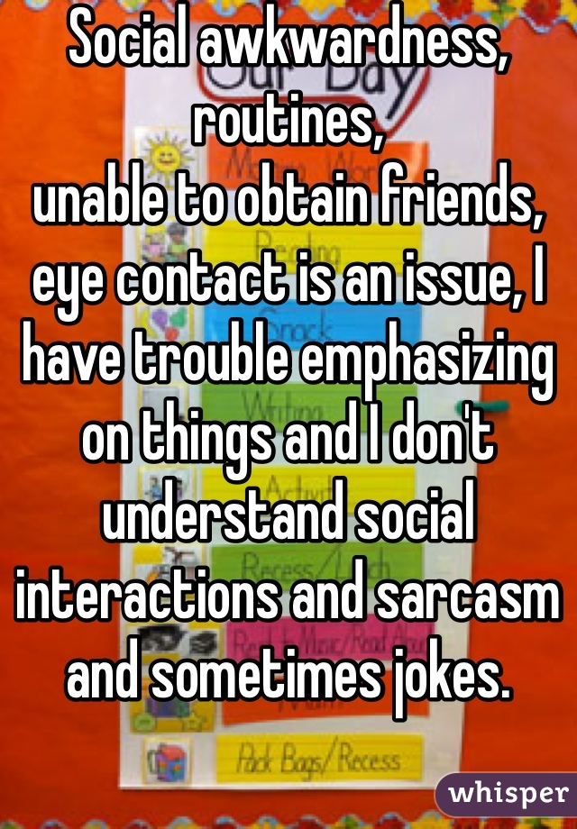 Social awkwardness, routines,
unable to obtain friends, eye contact is an issue, I have trouble emphasizing on things and I don't understand social interactions and sarcasm and sometimes jokes. 