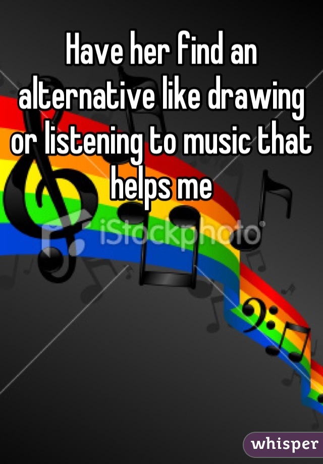 Have her find an alternative like drawing or listening to music that helps me