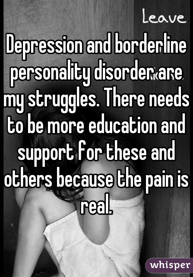 Depression and borderline personality disorder are my struggles. There needs to be more education and support for these and others because the pain is real.