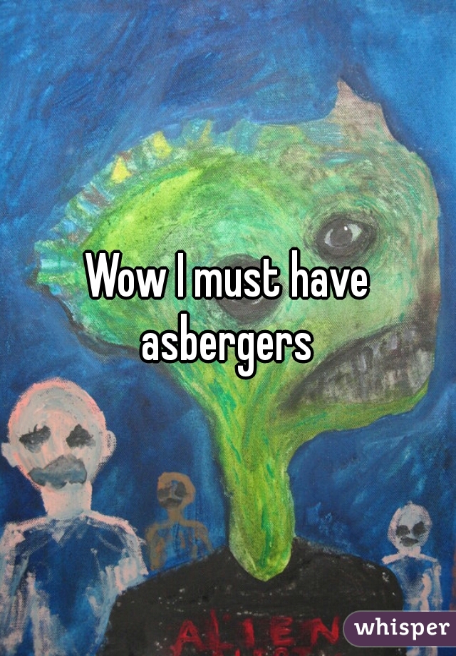 Wow I must have
 asbergers 