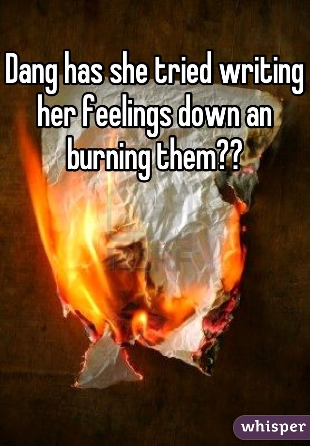 Dang has she tried writing her feelings down an burning them??