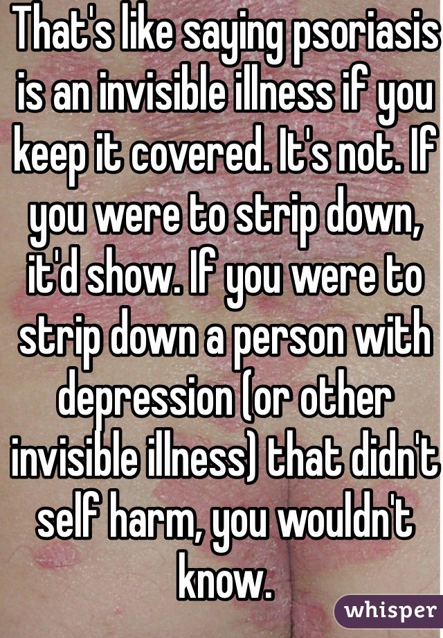 That's like saying psoriasis is an invisible illness if you keep it covered. It's not. If you were to strip down, it'd show. If you were to strip down a person with depression (or other invisible illness) that didn't self harm, you wouldn't know. 