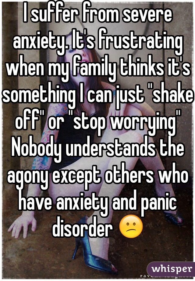 I suffer from severe anxiety. It's frustrating when my family thinks it's something I can just "shake off" or "stop worrying" Nobody understands the agony except others who have anxiety and panic disorder 😕