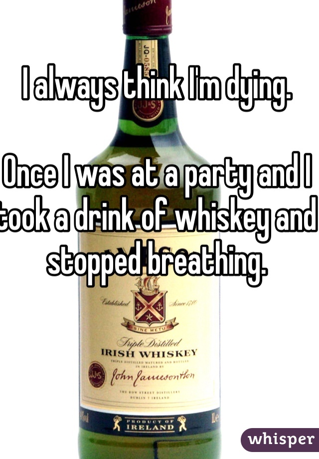 I always think I'm dying. 

Once I was at a party and I took a drink of whiskey and stopped breathing. 