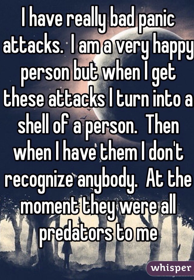 I have really bad panic attacks.  I am a very happy person but when I get these attacks I turn into a shell of a person.  Then when I have them I don't recognize anybody.  At the moment they were all predators to me