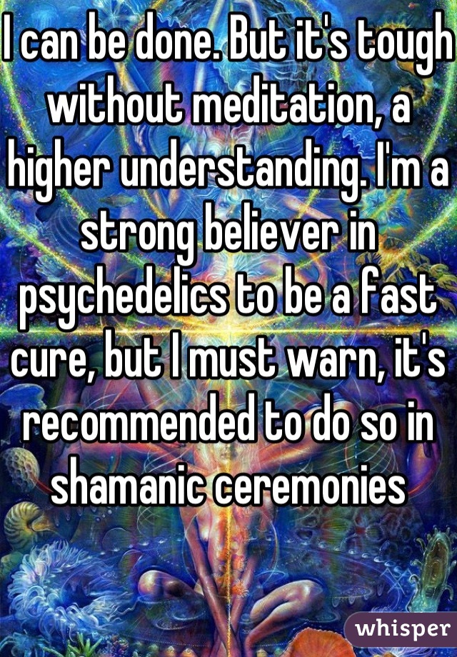 I can be done. But it's tough without meditation, a higher understanding. I'm a strong believer in psychedelics to be a fast cure, but I must warn, it's recommended to do so in shamanic ceremonies