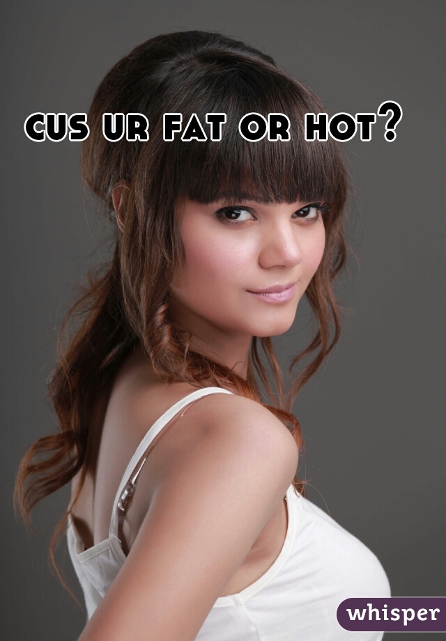 cus ur fat or hot? 