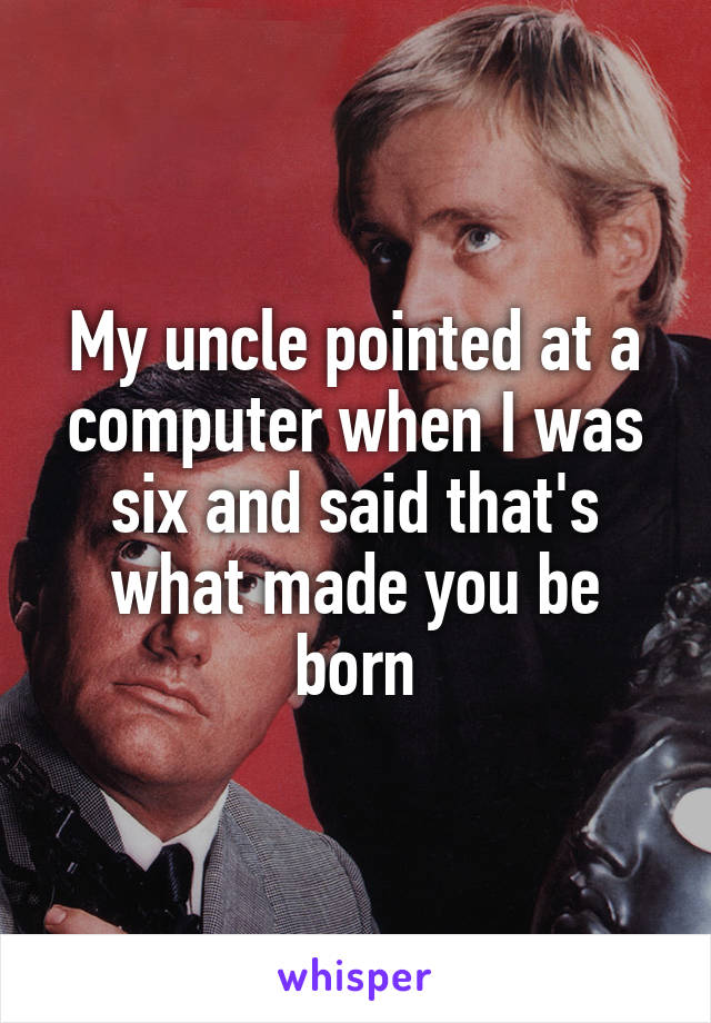 My uncle pointed at a computer when I was six and said that's what made you be born