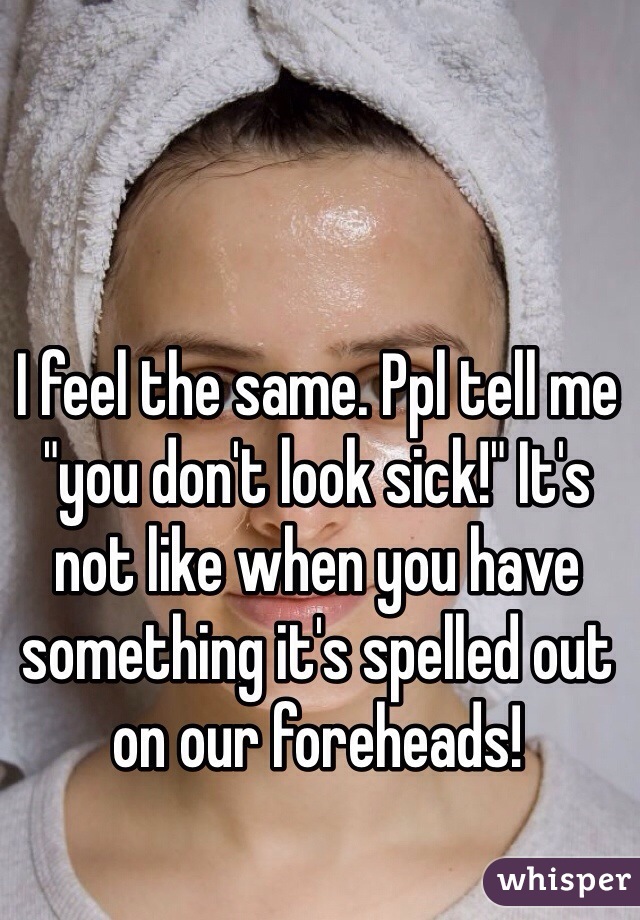 I feel the same. Ppl tell me "you don't look sick!" It's not like when you have something it's spelled out on our foreheads!