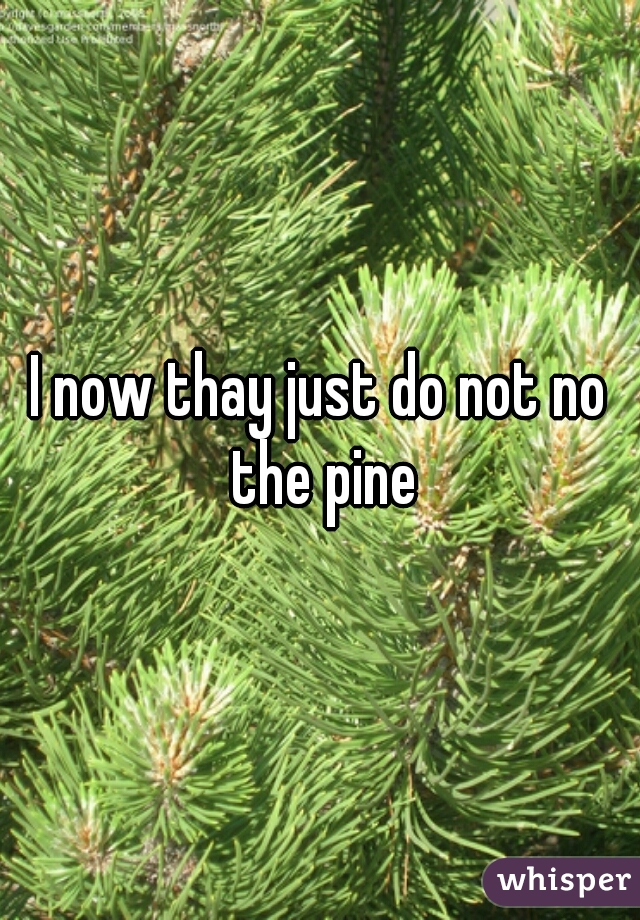 I now thay just do not no the pine