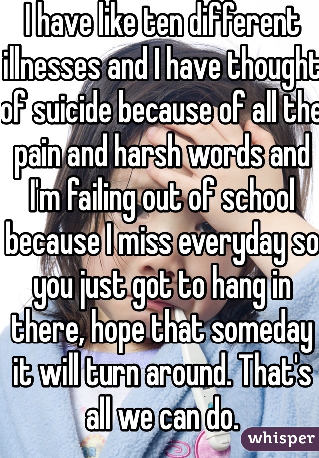 I have like ten different illnesses and I have thought of suicide because of all the pain and harsh words and I'm failing out of school because I miss everyday so you just got to hang in there, hope that someday it will turn around. That's all we can do. 