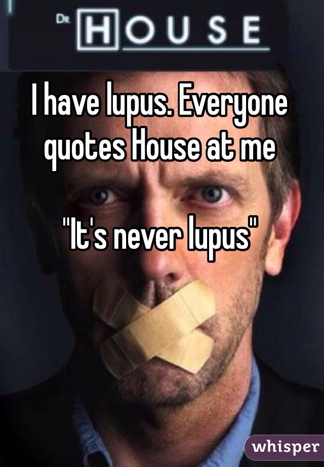 I have lupus. Everyone quotes House at me 

"It's never lupus"