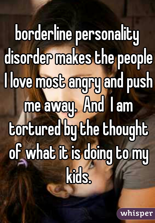 borderline personality disorder makes the people I love most angry and push me away.  And  I am tortured by the thought of what it is doing to my kids.