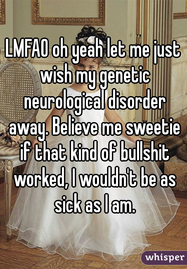 LMFAO oh yeah let me just wish my genetic neurological disorder away. Believe me sweetie if that kind of bullshit worked, I wouldn't be as sick as I am.