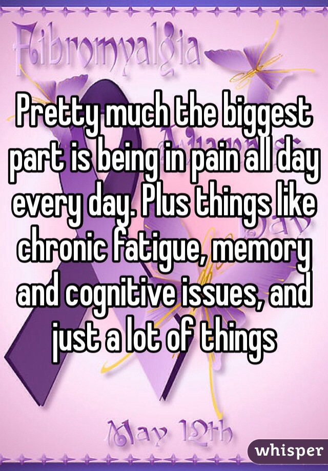 Pretty much the biggest part is being in pain all day every day. Plus things like chronic fatigue, memory and cognitive issues, and just a lot of things 