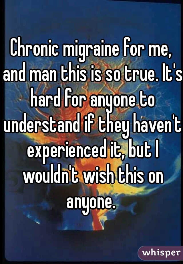 Chronic migraine for me, and man this is so true. It's hard for anyone to understand if they haven't experienced it, but I wouldn't wish this on anyone. 