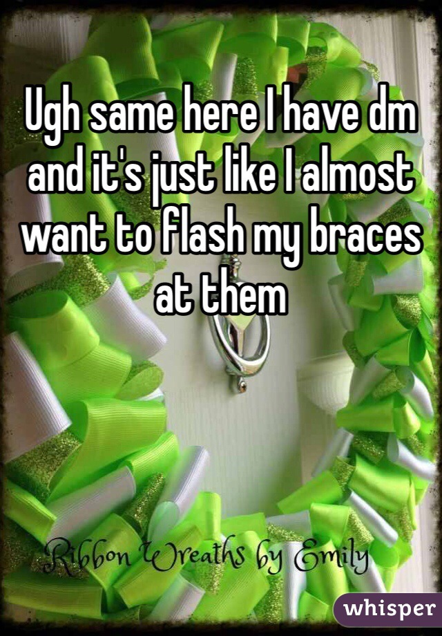 Ugh same here I have dm and it's just like I almost want to flash my braces at them 
