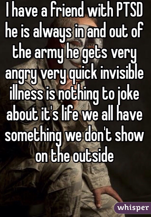 I have a friend with PTSD he is always in and out of the army he gets very angry very quick invisible illness is nothing to joke about it's life we all have something we don't show on the outside