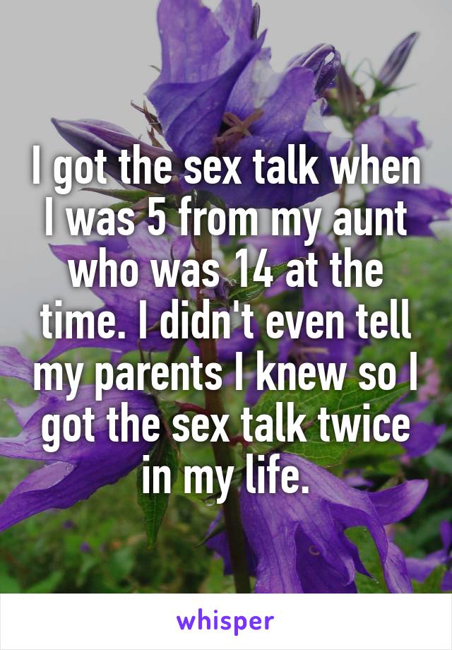 I got the sex talk when I was 5 from my aunt who was 14 at the time. I didn't even tell my parents I knew so I got the sex talk twice in my life.