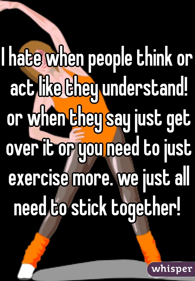 I hate when people think or act like they understand! or when they say just get over it or you need to just exercise more. we just all need to stick together! 