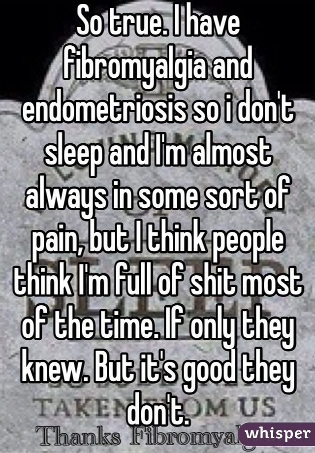 So true. I have fibromyalgia and endometriosis so i don't sleep and I'm almost always in some sort of pain, but I think people think I'm full of shit most of the time. If only they knew. But it's good they don't. 