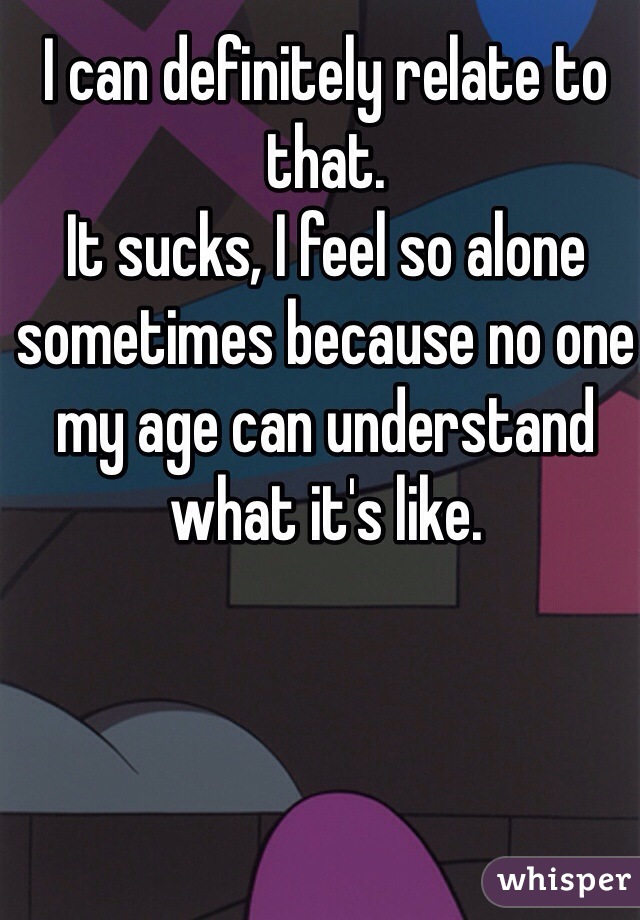 I can definitely relate to that. 
It sucks, I feel so alone sometimes because no one my age can understand what it's like. 