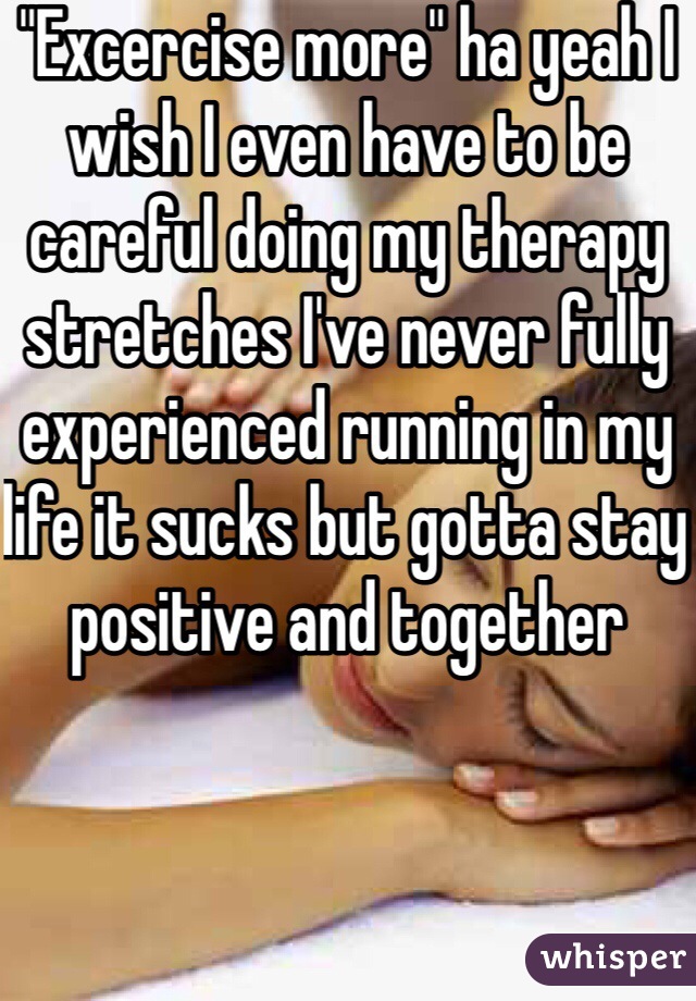 "Excercise more" ha yeah I wish I even have to be careful doing my therapy stretches I've never fully experienced running in my life it sucks but gotta stay positive and together