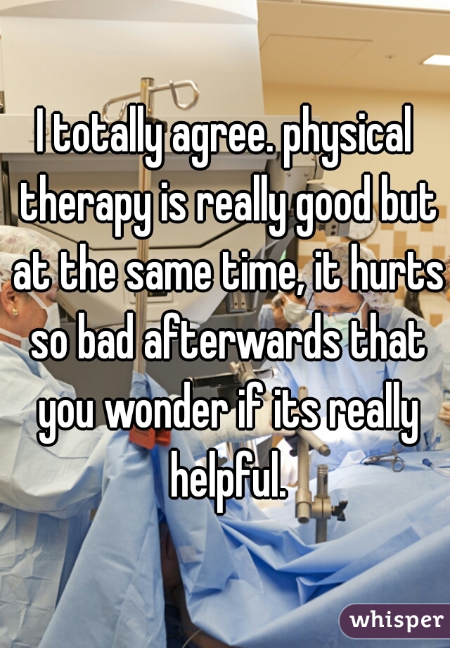 I totally agree. physical therapy is really good but at the same time, it hurts so bad afterwards that you wonder if its really helpful.