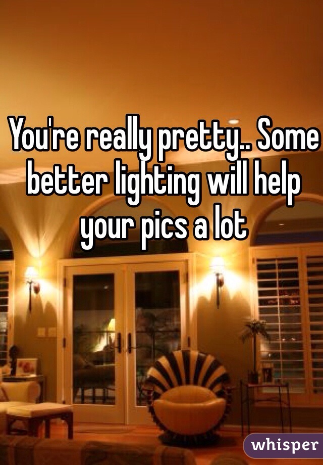 You're really pretty.. Some better lighting will help your pics a lot