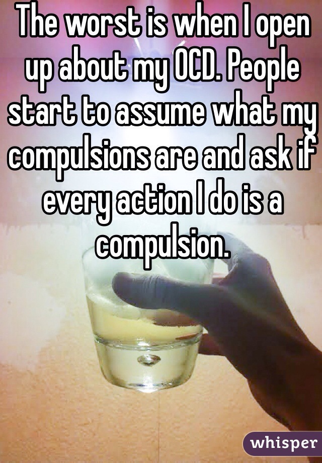 The worst is when I open up about my OCD. People start to assume what my compulsions are and ask if every action I do is a compulsion.