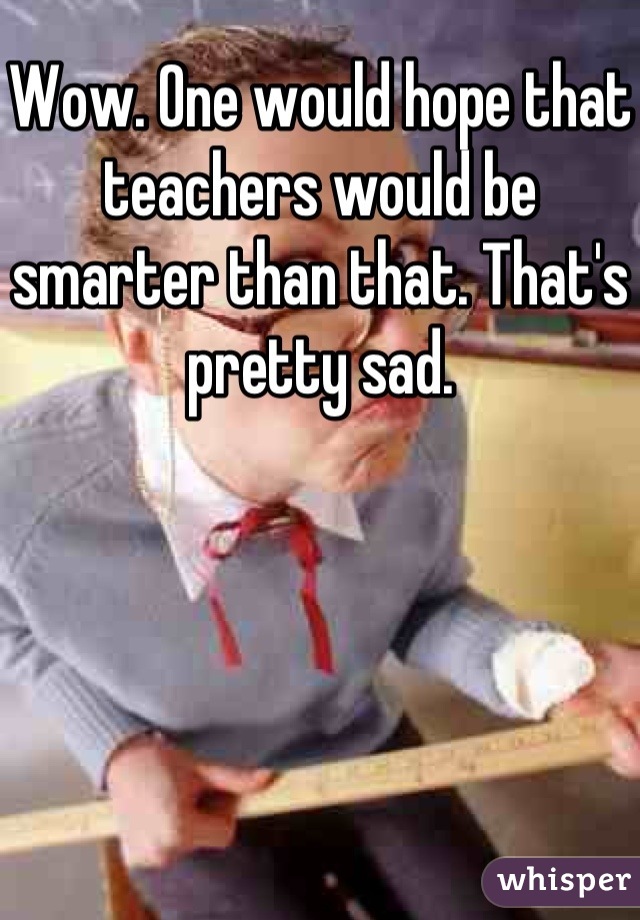 Wow. One would hope that teachers would be smarter than that. That's pretty sad.