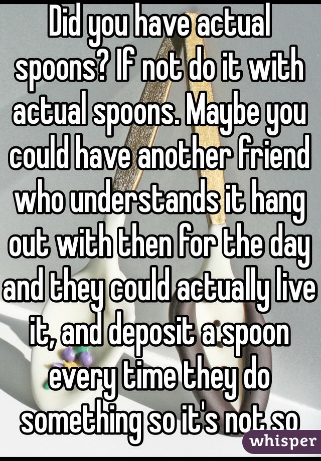 Did you have actual spoons? If not do it with actual spoons. Maybe you could have another friend who understands it hang out with then for the day and they could actually live it, and deposit a spoon every time they do something so it's not so hypothetical