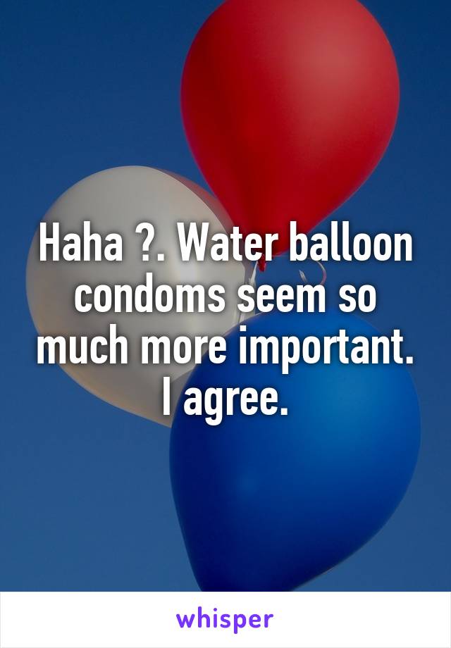 Haha 😂. Water balloon condoms seem so much more important. I agree.
