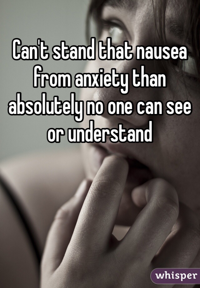 Can't stand that nausea from anxiety than absolutely no one can see or understand 