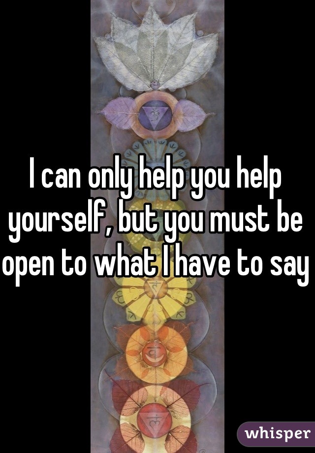 I can only help you help yourself, but you must be open to what I have to say