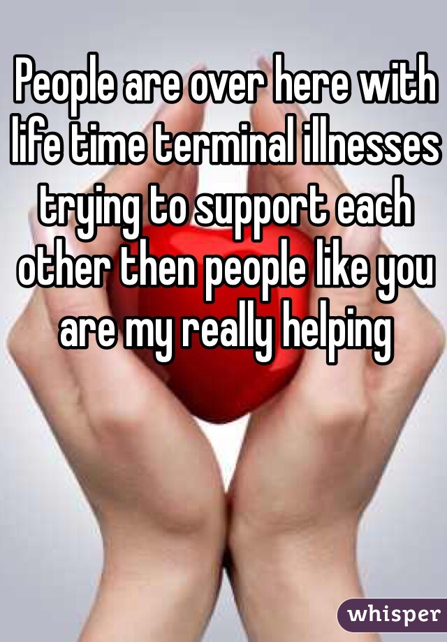 People are over here with life time terminal illnesses trying to support each other then people like you are my really helping 