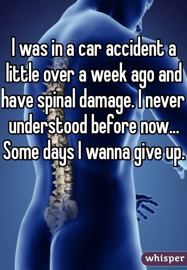 I was in a car accident a little over a week ago and have spinal damage. I never understood before now... Some days I wanna give up.