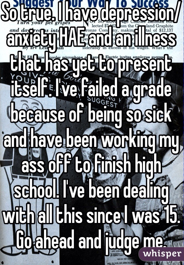 So true. I have depression/ anxiety HAE and an illness that has yet to present itself. I've failed a grade because of being so sick and have been working my ass off to finish high school. I've been dealing with all this since I was 15. Go ahead and judge me. 