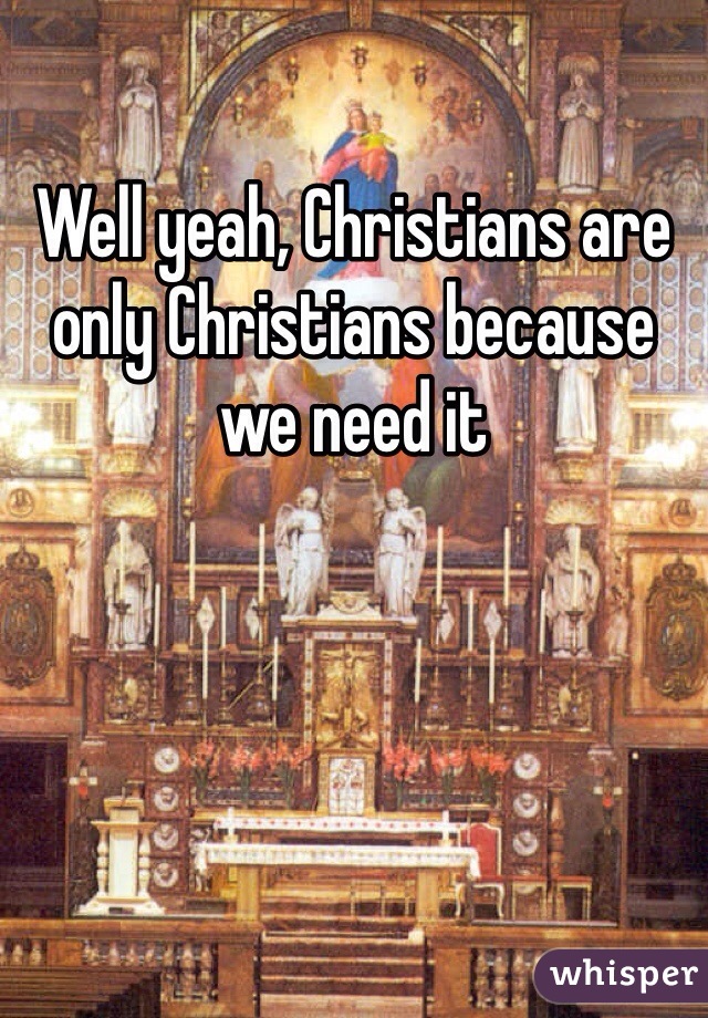 Well yeah, Christians are only Christians because we need it 