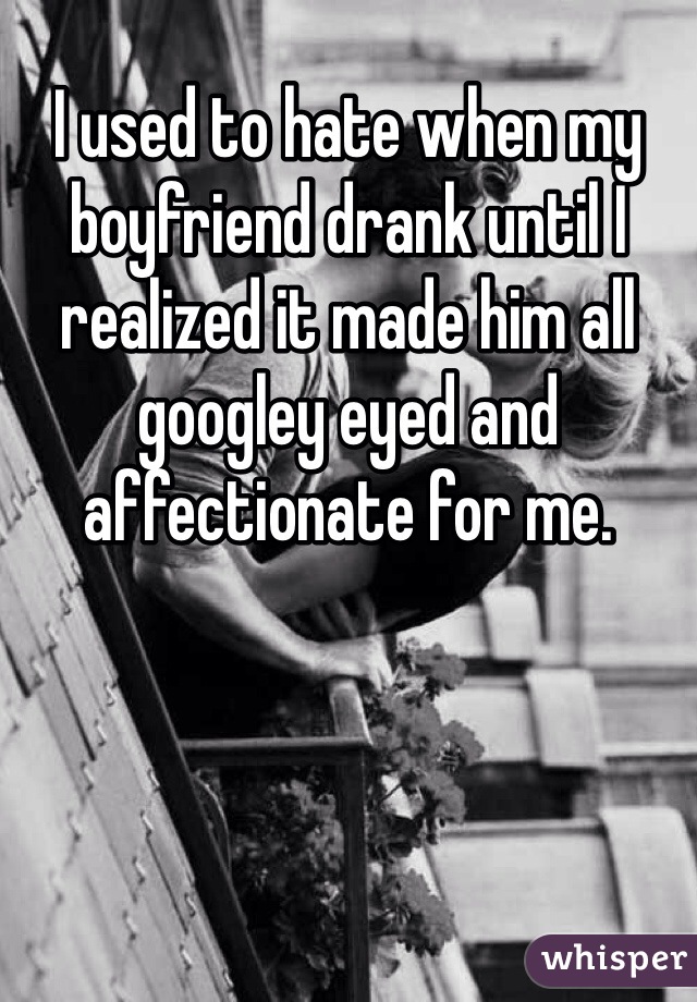 I used to hate when my boyfriend drank until I realized it made him all googley eyed and affectionate for me.