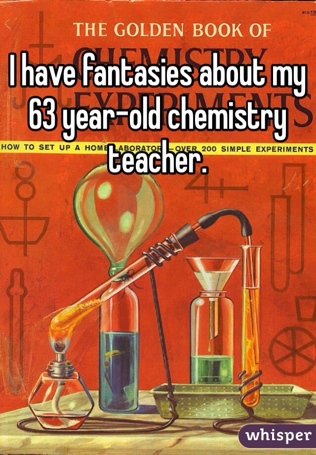 I have fantasies about my 63 year-old chemistry teacher. 