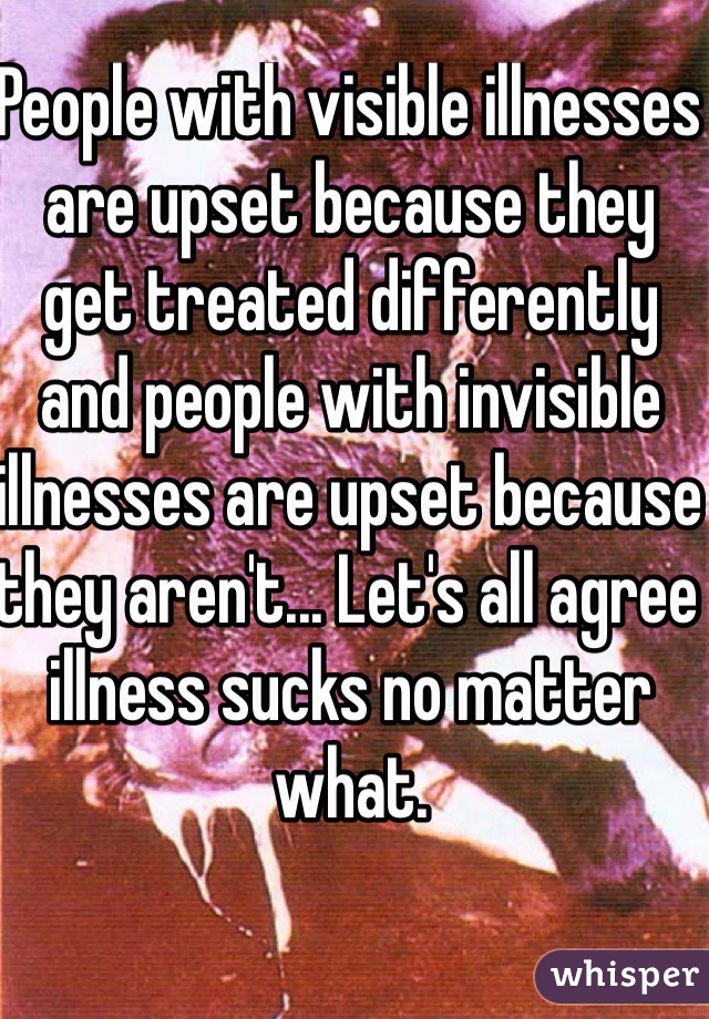 People with visible illnesses are upset because they get treated differently and people with invisible illnesses are upset because they aren't... Let's all agree illness sucks no matter what. 