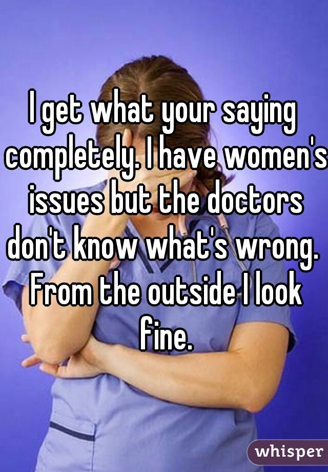 I get what your saying completely. I have women's issues but the doctors don't know what's wrong.  From the outside I look fine.