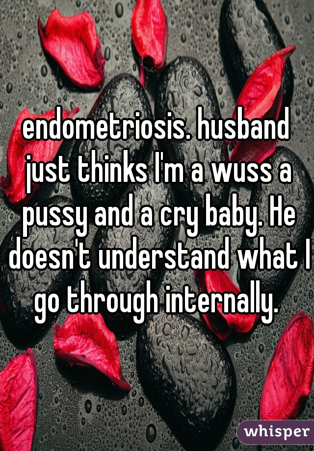 endometriosis. husband just thinks I'm a wuss a pussy and a cry baby. He doesn't understand what I go through internally. 