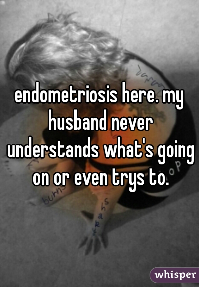 endometriosis here. my husband never understands what's going on or even trys to.