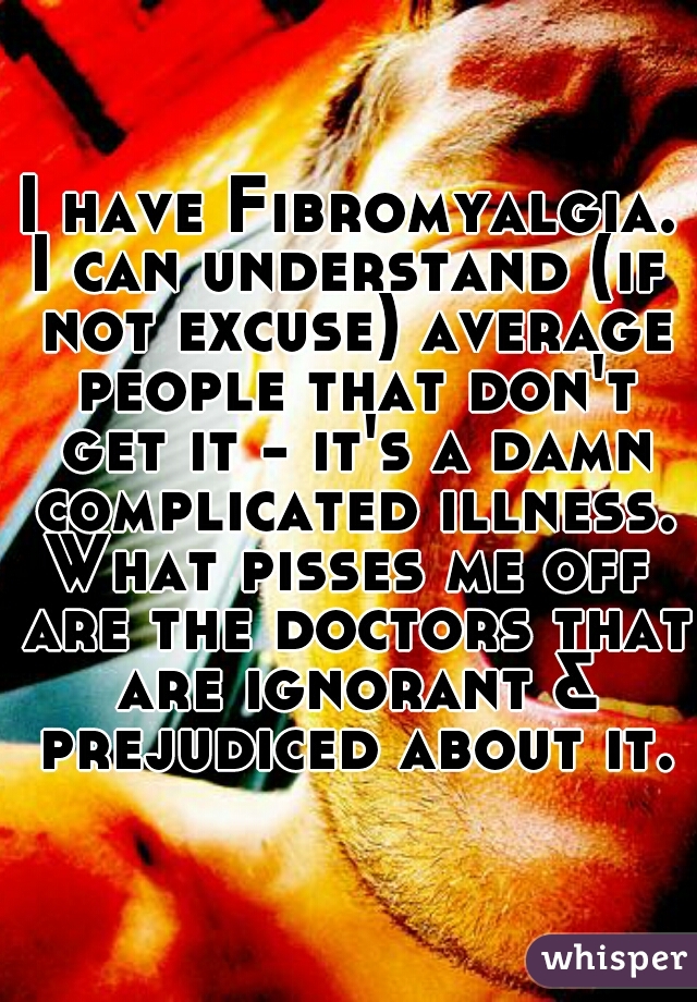 I have Fibromyalgia.
I can understand (if not excuse) average people that don't get it - it's a damn complicated illness.
What pisses me off are the doctors that are ignorant & prejudiced about it.
 